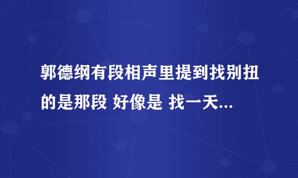 郭德纲有段相声里提到找别扭的是那段 好像是 找一天别扭 找一星期别扭 找一个月别扭 。。。