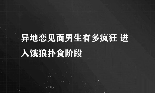 异地恋见面男生有多疯狂 进入饿狼扑食阶段