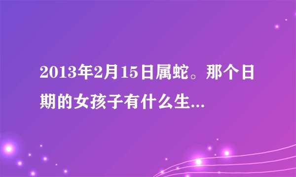 2013年2月15日属蛇。那个日期的女孩子有什么生辰。是什么星座的？是什么象的（风，火，水，土木）