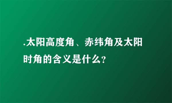 .太阳高度角、赤纬角及太阳时角的含义是什么？