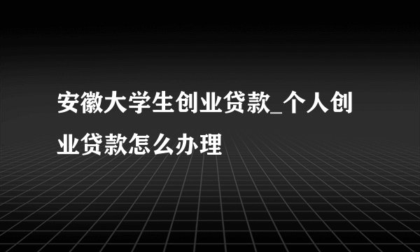 安徽大学生创业贷款_个人创业贷款怎么办理
