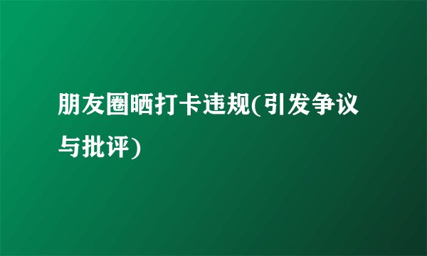 朋友圈晒打卡违规(引发争议与批评)