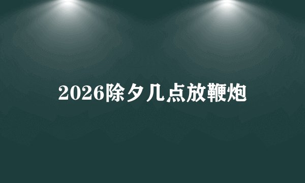 2026除夕几点放鞭炮