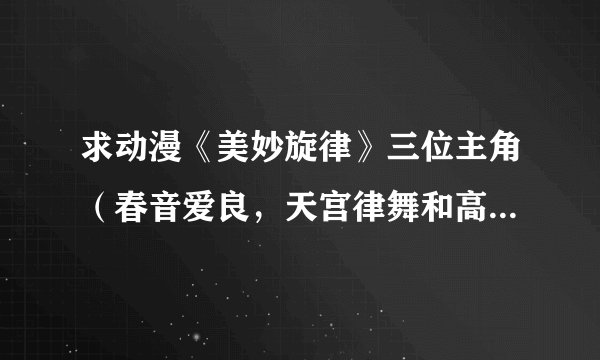 求动漫《美妙旋律》三位主角（春音爱良，天宫律舞和高峰美音）的详细资料。