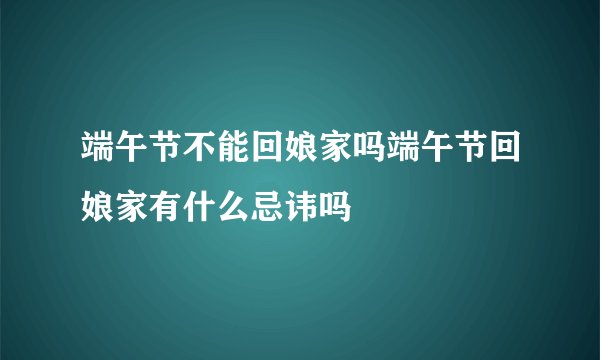端午节不能回娘家吗端午节回娘家有什么忌讳吗