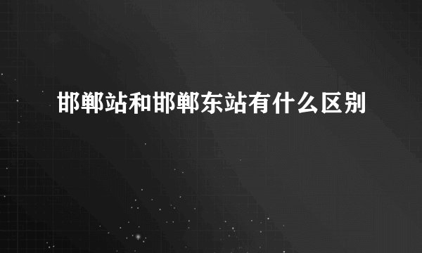 邯郸站和邯郸东站有什么区别
