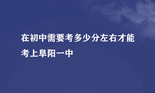 在初中需要考多少分左右才能考上阜阳一中