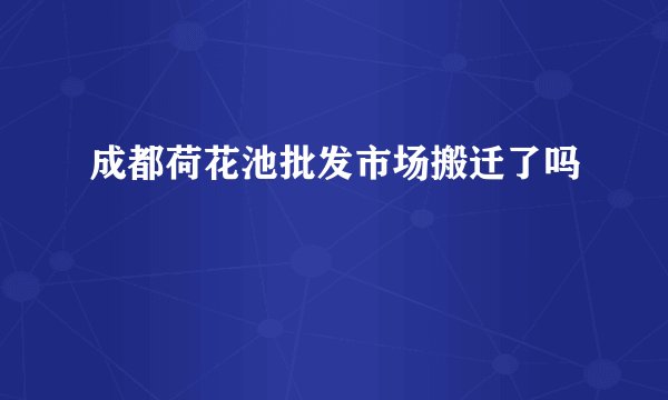 成都荷花池批发市场搬迁了吗
