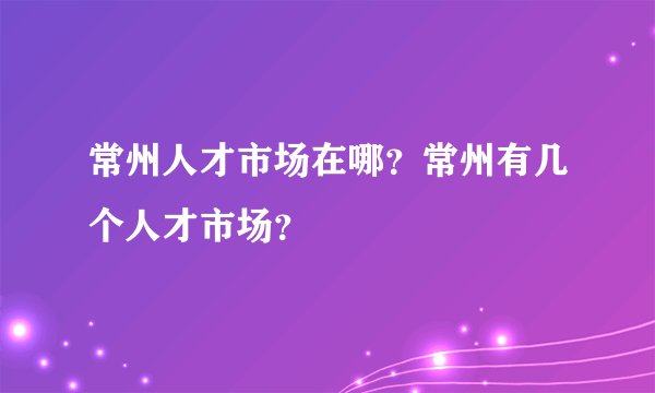 常州人才市场在哪？常州有几个人才市场？