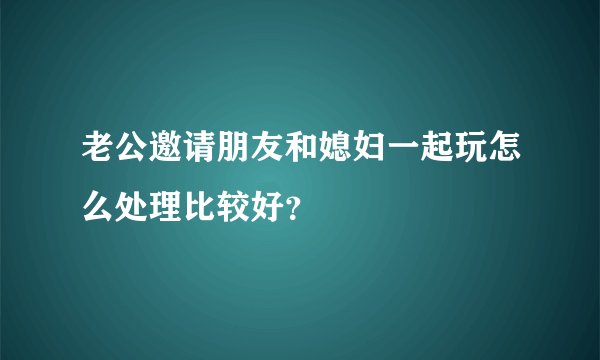 老公邀请朋友和媳妇一起玩怎么处理比较好？