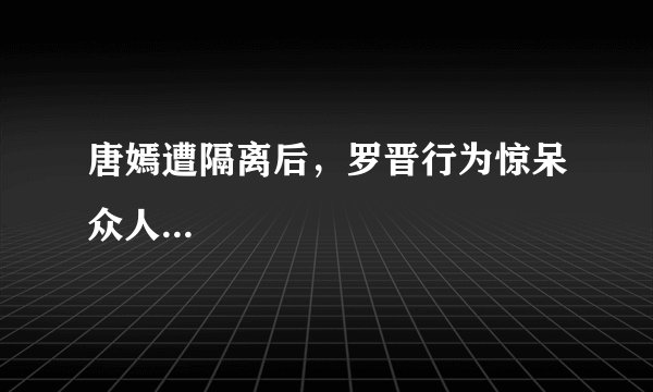 唐嫣遭隔离后，罗晋行为惊呆众人...