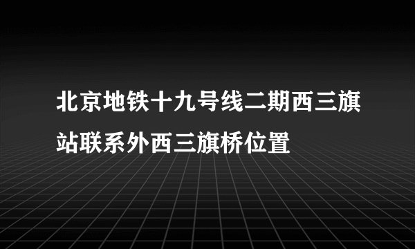 北京地铁十九号线二期西三旗站联系外西三旗桥位置