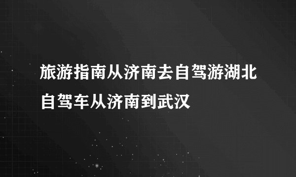 旅游指南从济南去自驾游湖北自驾车从济南到武汉