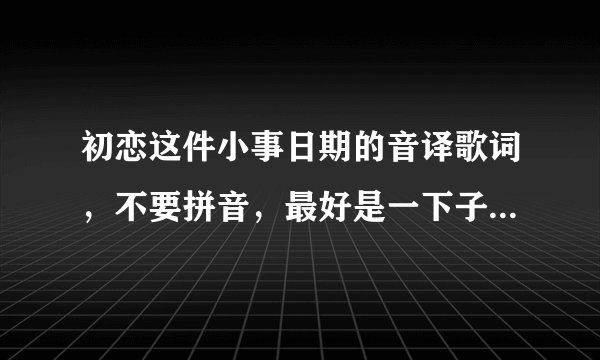 初恋这件小事日期的音译歌词，不要拼音，最好是一下子就能看懂。