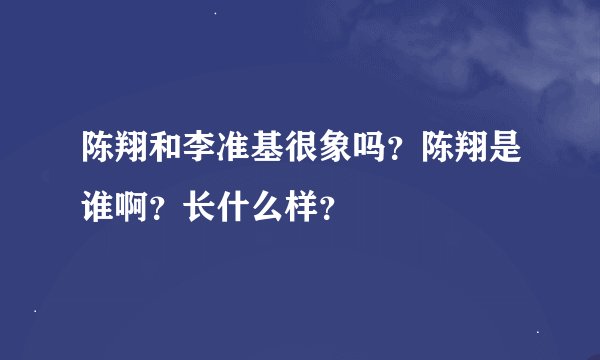 陈翔和李准基很象吗？陈翔是谁啊？长什么样？