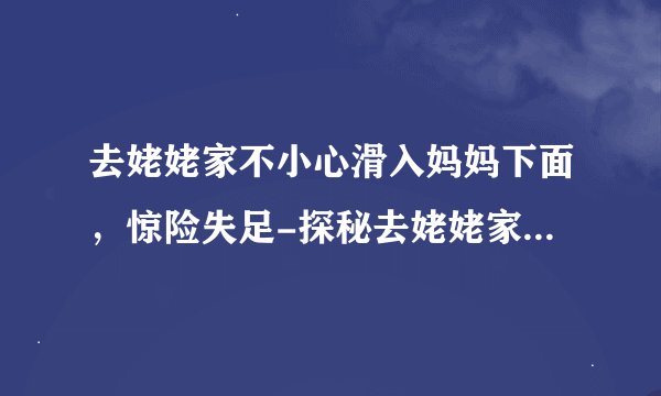 去姥姥家不小心滑入妈妈下面，惊险失足-探秘去姥姥家的奇幻经历！