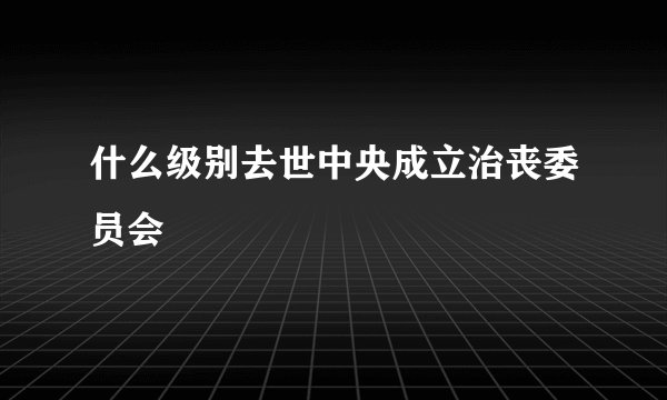 什么级别去世中央成立治丧委员会