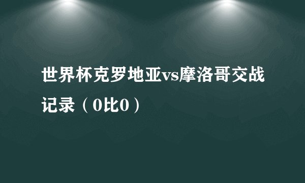 世界杯克罗地亚vs摩洛哥交战记录（0比0）