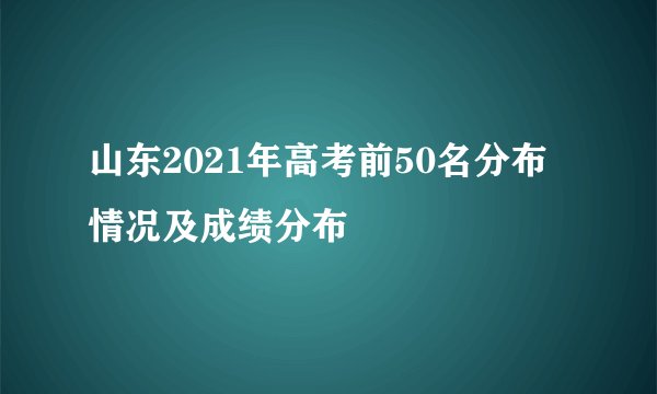 山东2021年高考前50名分布情况及成绩分布