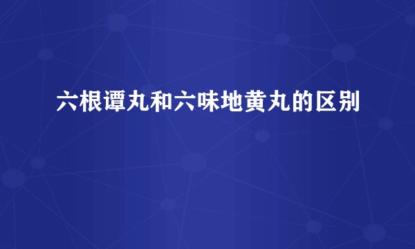 六根谭丸和六味地黄丸的区别
