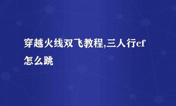 穿越火线双飞教程,三人行cf怎么跳