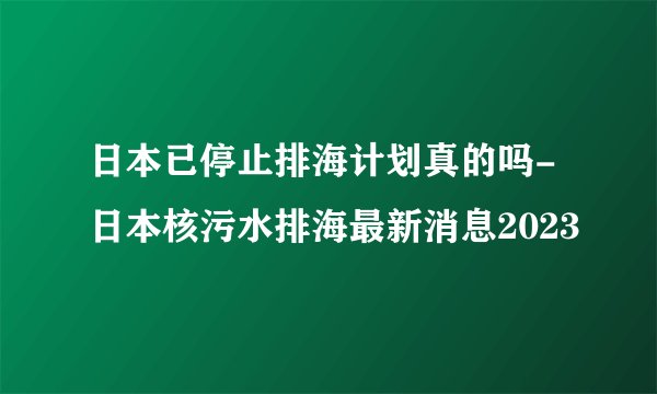日本已停止排海计划真的吗-日本核污水排海最新消息2023