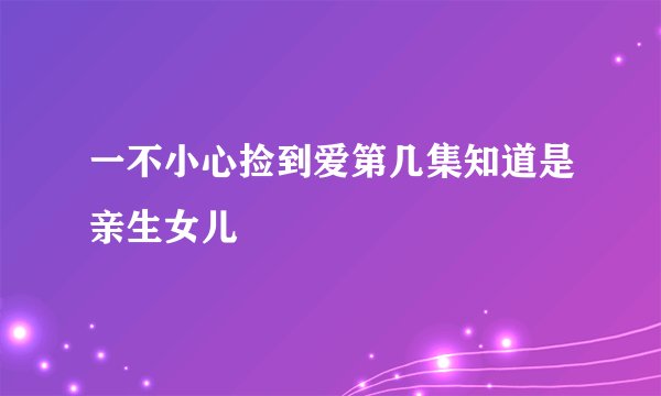 一不小心捡到爱第几集知道是亲生女儿