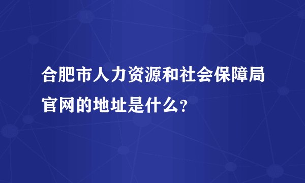 合肥市人力资源和社会保障局官网的地址是什么？