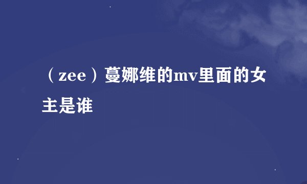 （zee）蔓娜维的mv里面的女主是谁