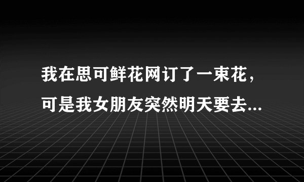 我在思可鲜花网订了一束花，可是我女朋友突然明天要去别的地方，怎么能退了