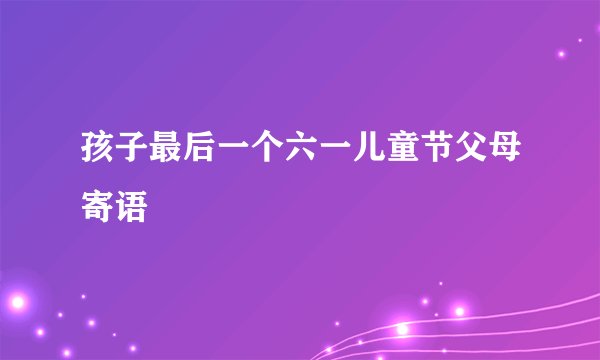 孩子最后一个六一儿童节父母寄语