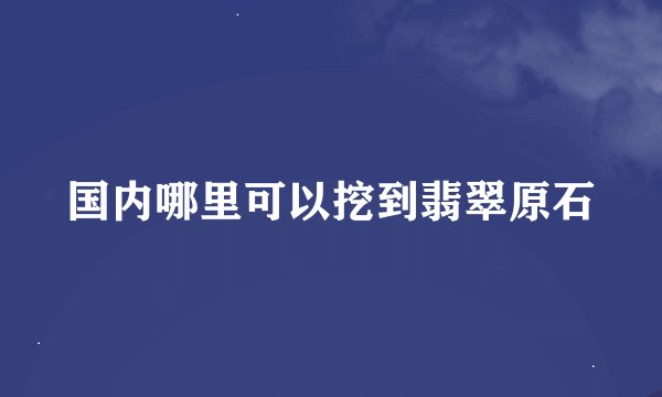 国内哪里可以挖到翡翠原石