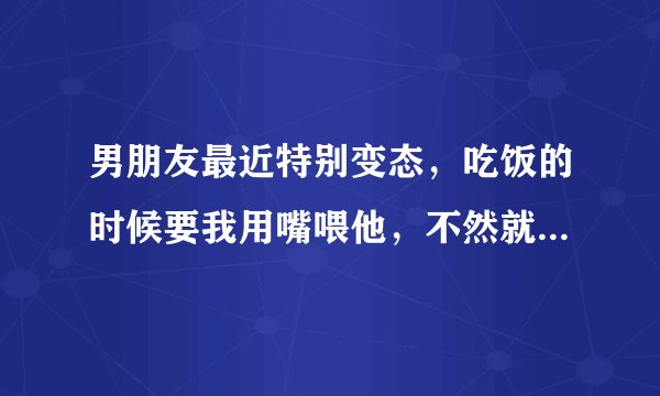 男朋友最近特别变态，吃饭的时候要我用嘴喂他，不然就不吃，好无语，我以为他只是无聊好玩罢了，结果他一