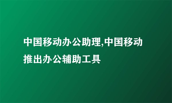 中国移动办公助理,中国移动推出办公辅助工具