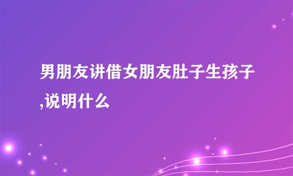 男朋友讲借女朋友肚子生孩子,说明什么