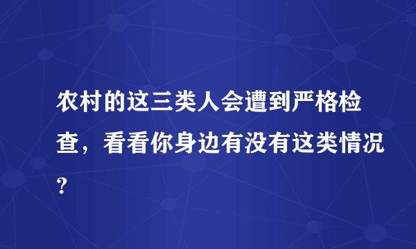 农村的这三类人会遭到严格检查，看看你身边有没有这类情况？