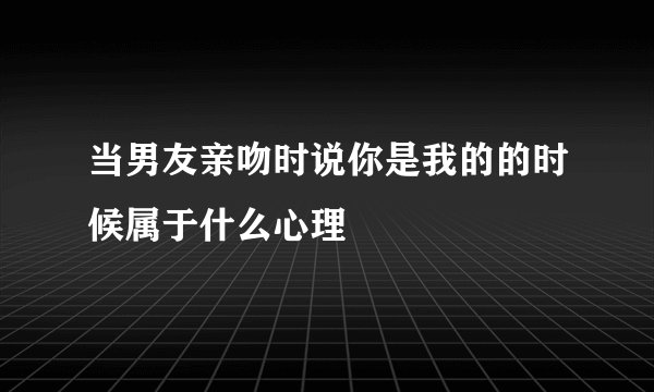 当男友亲吻时说你是我的的时候属于什么心理