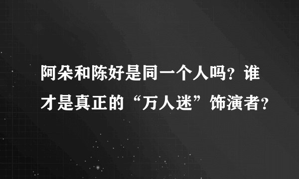阿朵和陈好是同一个人吗？谁才是真正的“万人迷”饰演者？