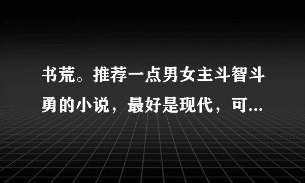 书荒。推荐一点男女主斗智斗勇的小说，最好是现代，可以腹黑，但尽量少虐。结局HE！