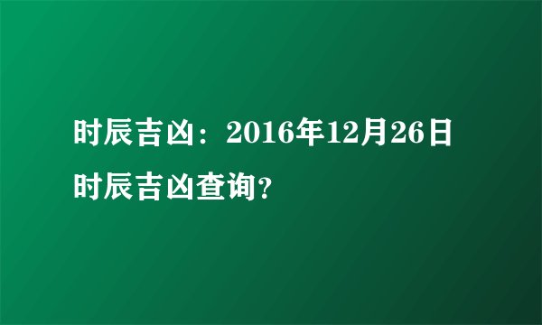 时辰吉凶：2016年12月26日时辰吉凶查询？