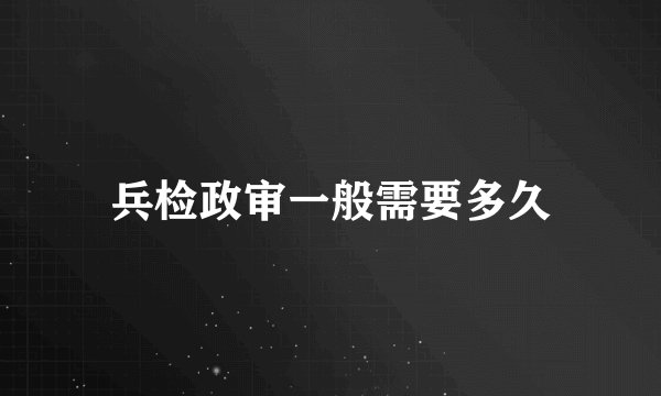 兵检政审一般需要多久