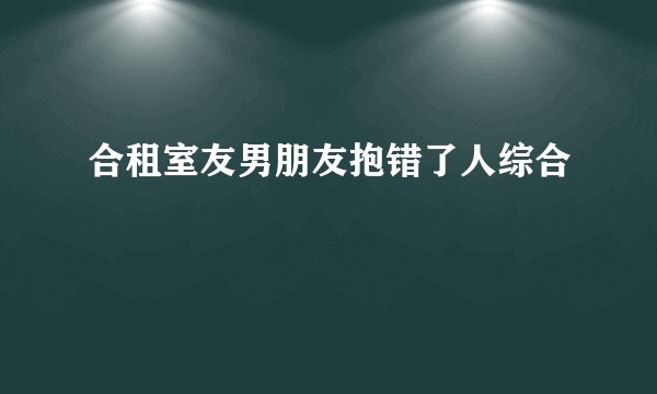 合租室友男朋友抱错了人综合