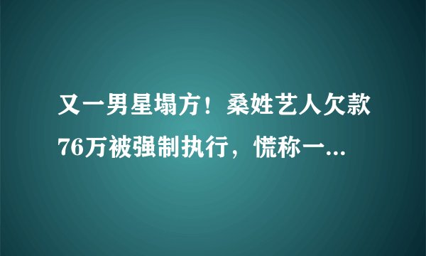 又一男星塌方!桑姓艺人欠款76万被强制执行,慌称一分钟凑20万求放过