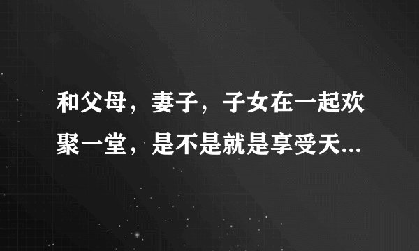 和父母，妻子，子女在一起欢聚一堂，是不是就是享受天伦之乐啊？