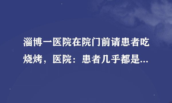 淄博一医院在院门前请患者吃烧烤，医院：患者几乎都是骨科病，可以吃烧烤，就是图个快乐