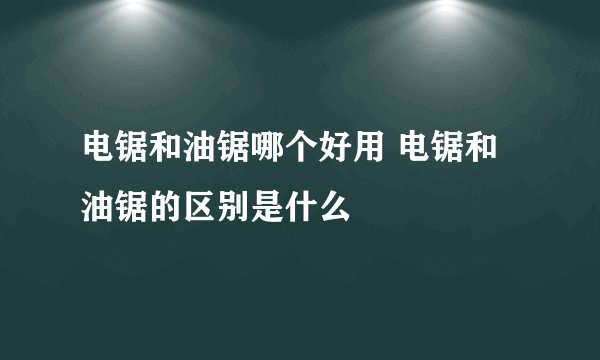 电锯和油锯哪个好用 电锯和油锯的区别是什么