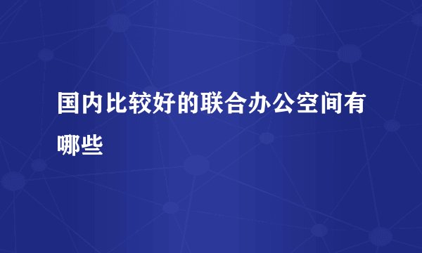 国内比较好的联合办公空间有哪些