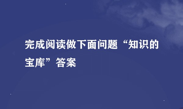 完成阅读做下面问题“知识的宝库”答案