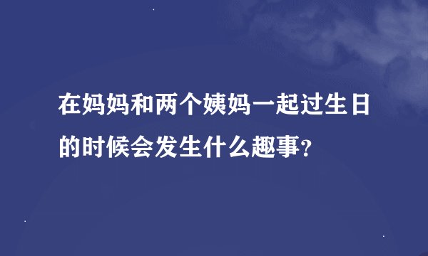在妈妈和两个姨妈一起过生日的时候会发生什么趣事？