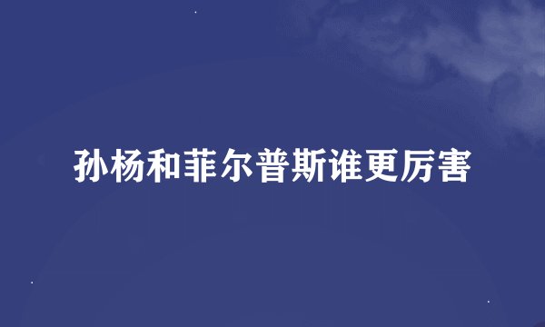 孙杨和菲尔普斯谁更厉害